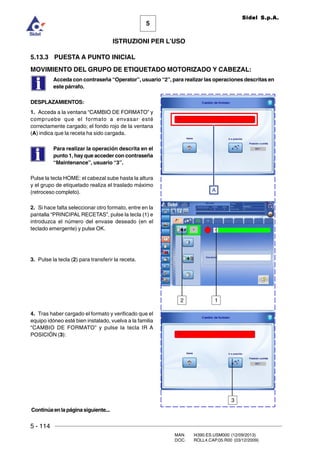 5 - 114
MAN. I4390.ES.USM000 (12/09/2013)
DOC. ROLL4.CAP.05.R00 (03/12/2009)
5
Sidel S.p.A.
ISTRUZIONI PER L’USO
12
A
Continúaenlapáginasiguiente...
5.13.3 PUESTA A PUNTO INICIAL
MOVIMIENTO DEL GRUPO DE ETIQUETADO MOTORIZADO Y CABEZAL:
Acceda con contraseña “Operator”, usuario “2”, para realizar las operaciones descritas en
este párrafo.
DESPLAZAMIENTOS:
1. Acceda a la ventana “CAMBIO DE FORMATO” y
compruebe que el formato a envasar esté
correctamente cargado; el fondo rojo de la ventana
(A) indica que la receta ha sido cargada.
Para realizar la operación descrita en el
punto 1, hay que acceder con contraseña
“Maintenance”, usuario “3”.
Pulse la tecla HOME: el cabezal sube hasta la altura
y el grupo de etiquetado realiza el traslado máximo
(retroceso completo).
2. Si hace falta seleccionar otro formato, entre en la
pantalla “PRINCIPAL RECETAS”, pulse la tecla (1) e
introduzca el número del envase deseado (en el
teclado emergente) y pulse OK.
3. Pulse la tecla (2) para transferir la receta.
4. Tras haber cargado el formato y verificado que el
equipo idóneo esté bien instalado, vuelva a la familia
“CAMBIO DE FORMATO” y pulse la tecla IR A
POSICIÓN (3):
3
 