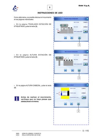 5 - 115
MAN. I4390.ES.USM000 (12/09/2013)
DOC. ROLL4.CAP.05.R00 (03.12.09)
5
Sidel S.p.A.
INSTRUCCIONES DE USO
3
3
Como alternativa, es posible efectuar el movimiento
en las páginas individuales:
– En la página TRASLADO ESTACIÓN DE
ETIQUETADO, pulse la tecla (3).
– En la página ALTURA ESTACIÓN DE
ETIQUETADO, pulse la tecla (3).
– En la página ALTURA CABEZAL, pulse la tecla
(3).
Antes de realizar el movimiento,
verifique que no haya piezas que
obstaculicen el mismo.
3
 