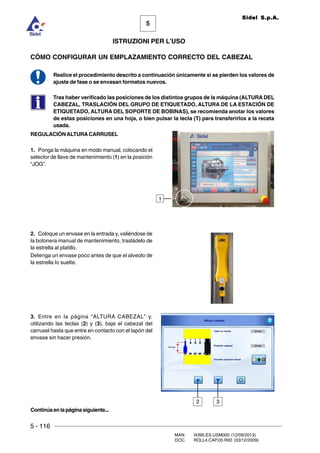 5 - 116
MAN. I4390.ES.USM000 (12/09/2013)
DOC. ROLL4.CAP.05.R00 (03/12/2009)
5
Sidel S.p.A.
ISTRUZIONI PER L’USO
CÓMO CONFIGURAR UN EMPLAZAMIENTO CORRECTO DEL CABEZAL
Realice el procedimiento descrito a continuación únicamente si se pierden los valores de
ajuste de fase o se envasan formatos nuevos.
Tras haber verificado las posiciones de los distintos grupos de la máquina (ALTURA DEL
CABEZAL, TRASLACIÓN DEL GRUPO DE ETIQUETADO, ALTURA DE LA ESTACIÓN DE
ETIQUETADO, ALTURA DEL SOPORTE DE BOBINAS), se recomienda anotar los valores
de estas posiciones en una hoja, o bien pulsar la tecla (T) para transferirlos a la receta
usada.
REGULACIÓNALTURA CARRUSEL
1. Ponga la máquina en modo manual, colocando el
selector de llave de mantenimiento (1) en la posición
“JOG”.
2. Coloque un envase en la entrada y, valiéndose de
la botonera manual de mantenimiento, trasládelo de
la estrella al platillo.
Detenga un envase poco antes de que el alveolo de
la estrella lo suelte.
3. Entre en la página “ALTURA CABEZAL” y,
utilizando las teclas (2) y (3), baje el cabezal del
carrusel hasta que entre en contacto con el tapón del
envase sin hacer presión.
32
Continúaenlapáginasiguiente...
1
 