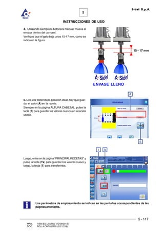5 - 117
MAN. I4390.ES.USM000 (12/09/2013)
DOC. ROLL4.CAP.05.R00 (03.12.09)
5
Sidel S.p.A.
INSTRUCCIONES DE USO
4. Utilizando siempre la botonera manual, mueva el
envase dentro del carrusel.
Verifique que el gato baje unos 15-17 mm, como se
indica en la figura.
5. Una vez obtenida la posición ideal, hay que guar-
dar el valor (A) en la receta.
Siempre en la página ALTURA CABEZAL, pulse la
tecla (S) para guardar los valores nuevos en la receta
usada.
Luego, entre en la página “PRINCIPAL RECETAS” y
pulse la tecla (Ts) para guardar los valores nuevo y
luego, la tecla (T) para transferirlos.
A
S
Los parámetros de emplazamiento se indican en las pantallas correspondientes de las
páginas anteriores.
15 - 17 mm
ENVASE LLENO
T Ts
 