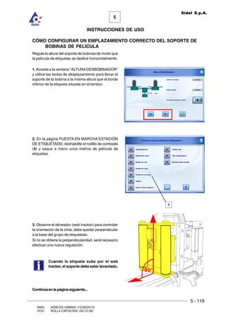 5 - 119
MAN. I4390.ES.USM000 (12/09/2013)
DOC. ROLL4.CAP.05.R00 (03.12.09)
5
Sidel S.p.A.
INSTRUCCIONES DE USO
CÓMO CONFIGURAR UN EMPLAZAMIENTO CORRECTO DEL SOPORTE DE
BOBINAS DE PELÍCULA
Regule la altura del soporte de bobinas de modo que
la película de etiquetas se deslice horizontalmente.
1. Acceda a la ventana ALTURADESBOBINADOR
y utilice las teclas de desplazamiento para llevar el
soporte de la bobina a la misma altura que el borde
inferior de la etiqueta situada en el tambor.
2. En la página PUESTA EN MARCHA ESTACIÓN
DE ETIQUETADO, deshabilite el rodillo de contraste
(4) y saque a mano unos metros de película de
etiquetas.
3. Observe el alineador (web tracker) para controlar
la orientación de la cinta; debe quedar perpendicular
a la base del grupo de etiquetado.
Si no se obtiene la perpendicularidad, será necesario
efectuar una nueva regulación.
Cuando la etiqueta sube por el web
tracker, el soporte debe estar levantado.
90°
Continúaenlapáginasiguiente...
4
 