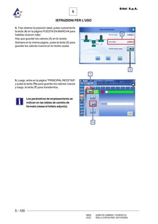 5 - 120
MAN. I4390.ES.USM000 (12/09/2013)
DOC. ROLL4.CAP.05.R00 (03/12/2009)
5
Sidel S.p.A.
ISTRUZIONI PER L’USO
4. Tras obtener la posición ideal, pulse nuevamente
la tecla (4) en la página PUESTA EN MARCHA para
habilitar el pinch roller.
Hay que guardar los valores (A) en la receta.
Siempre en la misma página, pulse la tecla (S) para
guardar los valores nuevos en la receta usada.
5. Luego, entre en la página PRINCIPAL RECETAS
y pulse la tecla (Ts) para guardar los valores nuevos
y luego, la tecla (T) para transferirlos.
Los parámetros de emplazamiento se
indican en las tablas de cambio de
formato (véase el folleto adjunto).
T
Ts
A
S
 