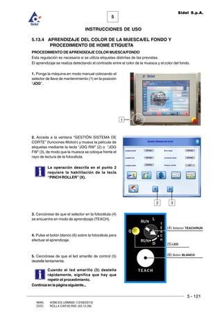 5 - 121
MAN. I4390.ES.USM000 (12/09/2013)
DOC. ROLL4.CAP.05.R00 (03.12.09)
5
Sidel S.p.A.
INSTRUCCIONES DE USO
5.13.4 APRENDIZAJE DEL COLOR DE LA MUESCA/EL FONDO Y
PROCEDIMIENTO DE HOME ETIQUETA
PROCEDIMIENTO DEAPRENDIZAJE COLOR MUESCA/FONDO
Esta regulación es necesaria si se utiliza etiquetas distintas de las previstas.
El aprendizaje se realiza detectando el contraste entre el color de la muesca y el color del fondo.
1. Ponga la máquina en modo manual colocando el
selector de llave de mantenimiento (1) en la posición
“JOG” .
2. Acceda a la ventana “GESTIÓN SISTEMA DE
CORTE” (funciones Motion) y mueva la película de
etiquetas mediante la tecla “JOG RW” (2) o “JOG
FW” (3), de modo que la muesca se coloque frente el
rayo de lectura de la fotocélula.
La operación descrita en el punto 2
requiere la habilitación de la tecla
“PINCH ROLLER” (X).
3. Cerciórese de que el selector en la fotocélula (4)
se encuentre en modo de aprendizaje (TEACH).
4. Pulse el botón blanco (6) sobre la fotocélula para
efectuar el aprendizaje.
5. Cerciórese de que el led amarillo de control (5)
destelle lentamente.
Cuando el led amarillo (5) destella
rápidamente, significa que hay que
repetir el procedimiento.
2 3
(4) Selector TEACH/RUN
(5) LED
(6) Botón BLANCO
Continúaenlapáginasiguiente...
1
 