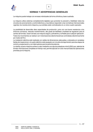 1 - 17
1
Sidel S.p.A.
NORMAS Y ADVERTENCIAS GENERALES
MAN. I4390.ES.USM000 (10/09/2013)
DOC. ROLL4.CAP.01.R00 (17/03/2008)
La máquina puede trabajar con envases individuales de forma cilíndrica y base cuadrada.
La máquina utiliza sistemas completamente digitales que aumentan la precisión y fiabilidad; todos los
circuitos de accionamiento y control eléctricos y neumáticos responden a las normativas internacionales
vigentes; los mandos de la máquina y sus señales están centralizados en un único cuadro operador.
La posibilidad de desarrollar altas capacidades de producción, junto con una buena resistencia a los
entornos corrosivos, reducido mantenimiento, alto grado de fiabilidad y facilidad de regulación para el
cambio de formato, hacen de ésta una máquina segura, polivalente y confiable para cualquier aplicación.
Todos los movimientos se realizan con motorizaciones electromecánicas controladas electrónicamente
por medio de PLC.
La instalación eléctrica está realizada con cables de dimensiones adecuadas y colocados en canaletas
fáciles de inspeccionar; el cuadro eléctrico está equipado con circuitos de baja tensión para las etapas de
control y programación y con telerruptores para la parte de potencia.
La interfaz usuario-máquina se lleva a cabo mediante una caja de pulsadores móvil (JOG) que, además de
brindar informaciones completas en tiempo real, permite ejecutar en ciclo manual todas las operaciones
previstas por la máquina.
 