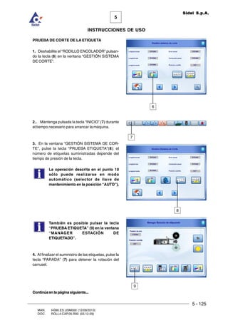 5 - 125
MAN. I4390.ES.USM000 (12/09/2013)
DOC. ROLL4.CAP.05.R00 (03.12.09)
5
Sidel S.p.A.
INSTRUCCIONES DE USO
PRUEBA DE CORTE DE LA ETIQUETA
1. Deshabilite el “RODILLO ENCOLADOR” pulsan-
do la tecla (6) en la ventana “GESTIÓN SISTEMA
DE CORTE”.
2.. Mantenga pulsada la tecla “INICIO” (7) durante
el tiempo necesario para arrancar la máquina.
3. En la ventana “GESTIÓN SISTEMA DE COR-
TE”, pulse la tecla “PRUEBA ETIQUETA”(8): el
número de etiquetas suministradas depende del
tiempo de presión de la tecla.
La operación descrita en el punto 10
sólo puede realizarse en modo
automático (selector de llave de
mantenimiento en la posición “AUTO”).
También es posible pulsar la tecla
“PRUEBA ETIQUETA” (9) en la ventana
“MANAGER ESTACIÓN DE
ETIQUETADO”.
4. Al finalizar el suministro de las etiquetas, pulse la
tecla “PARADA” (7) para detener la rotación del
carrusel.
6
8
9
Continúaenlapáginasiguiente...
7
 