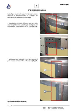 5 - 126
MAN. I4390.ES.USM000 (12/09/2013)
DOC. ROLL4.CAP.05.R00 (03/12/2009)
5
Sidel S.p.A.
ISTRUZIONI PER L’USO
5. Verifique visualmente la posición de la etiqueta en
el rodillo de desplazamiento, de acuerdo a las
características indicadas a continuación:
– los agujeros centrales del patín delantero debe
estar completamente cubiertos por la etiqueta por
más de 1 mm, como se indica en las zonas (A) y (B);
– la etiqueta debe sobresalir 1 mm con respecto al
patín trasero, como se indica en las zonas (C) y (D).
C
D
A
B
Continúaenlapáginasiguiente...
 