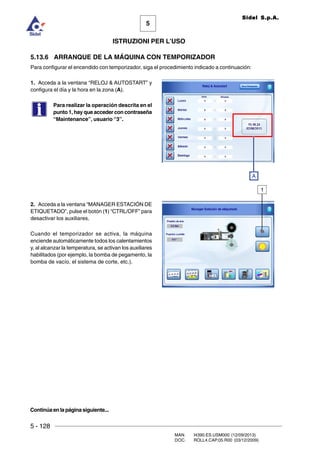 5 - 128
MAN. I4390.ES.USM000 (12/09/2013)
DOC. ROLL4.CAP.05.R00 (03/12/2009)
5
Sidel S.p.A.
ISTRUZIONI PER L’USO
5.13.6 ARRANQUE DE LA MÁQUINA CON TEMPORIZADOR
Para configurar el encendido con temporizador, siga el procedimiento indicado a continuación:
1. Acceda a la ventana “RELOJ  AUTOSTART” y
configura el día y la hora en la zona (A).
Para realizar la operación descrita en el
punto 1, hay que acceder con contraseña
“Maintenance”, usuario “3”.
2. Acceda a la ventana “MANAGER ESTACIÓN DE
ETIQUETADO”, pulse el botón (1) “CTRL/OFF” para
desactivar los auxiliares.
Cuando el temporizador se activa, la máquina
enciende automáticamente todos los calentamientos
y, al alcanzar la temperatura, se activan los auxiliares
habilitados (por ejemplo, la bomba de pegamento, la
bomba de vacío, el sistema de corte, etc.).
1
Continúaenlapáginasiguiente...
A
 