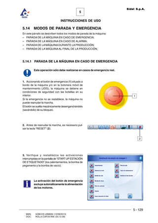 5 - 129
MAN. I4390.ES.USM000 (12/09/2013)
DOC. ROLL4.CAP.05.R00 (03.12.09)
5
Sidel S.p.A.
INSTRUCCIONES DE USO
5.14 MODOS DE PARADA Y EMERGENCIA
En este párrafo se describen todos los modos de parada de la máquina:
– PARADA DE LA MÁQUINA EN CASO DE EMERGENCIA;
– PARADA DE LA MÁQUINA EN CASO DE ALARMA;
– PARADA DE LA MÁQUINA DURANTE LA PRODUCCIÓN;
– PARADA DE LA MÁQUINAAL FINAL DE LA PRODUCCIÓN.
5.14.1 PARADA DE LA MÁQUINA EN CASO DE EMERGENCIA
Esta operación sólo debe realizarse en casos de emergencia real.
1. Accionando el botón de emergencia (1) situado a
bordo de la máquina y/o en la botonera móvil de
mantenimiento (JOG), la máquina se detiene en
condiciones de seguridad con las botellas en su
interior.
Si la emergencia no se restablece, la máquina no
puede reanudar la marcha.
El botón se suelta mecánicamente desenganchándolo
(sacándolo) de su bloqueo.
2. Antes de reanudar la marcha, es necesario pul-
sar la tecla “RESET” (2).
3. Verifique y restablezca las activaciones
interrumpidas en la pantalla de “STARTUPESTACIÓN
DE ETIQUETADO” (los calentamientos, la bomba de
pegamento y la bomba de vacío).
La activación del botón de emergencia
excluye automáticamente la alimentación
de los motores.
1
2
 
