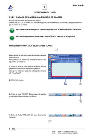 5 - 130
MAN. I4390.ES.USM000 (12/09/2013)
DOC. ROLL4.CAP.05.R00 (03/12/2009)
5
Sidel S.p.A.
ISTRUZIONI PER L’USO
5.14.2 PARADA DE LA MÁQUINA EN CASO DE ALARMA
En caso de anomalía, se genera una alarma.
La tecla “RESET” (2) se vuelve roja intermitente y en la columna luminosa se activa la luz roja acompañada
por el sonido de la sirena.
Para los estados de emergencia, consulte el párrafo 5.10 “ALARMAS YSEÑALIZACIONES”.
Para resolver problemas, consulte el “DIAGNÓSTICO” descrito en el capítulo 8.
PROCEDIMIENTO PARA SALIR DEL ESTADO DE ALARMA
Algunos tipos de alarmas implican la parada inmediata
de la máquina.
Para eliminar la alarma es necesario realizar las
siguientes operaciones:
1. Pulse la tecla (1) para verificar la alarma que ha
generado la parada de la máquina y leer la
descripción relativa a la alarma activa en la ventana
(A) “ALARMAS”.
2. Elimine la causa.
3. Pulse la tecla “RESET” (2) para permitir que la
unidad operativa restablezca la alarma.
4. Pulse la tecla “PARADA” (3) para detener la
máquina.
1
A 2
3
2
 