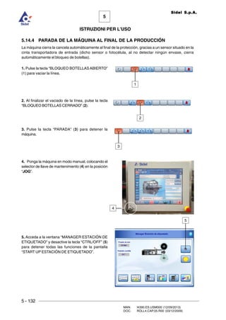 5 - 132
MAN. I4390.ES.USM000 (12/09/2013)
DOC. ROLL4.CAP.05.R00 (03/12/2009)
5
Sidel S.p.A.
ISTRUZIONI PER L’USO
5.14.4 PARADA DE LA MÁQUINA AL FINAL DE LA PRODUCCIÓN
La máquina cierra la cancela automáticamente al final de la protección, gracias a un sensor situado en la
cinta transportadora de entrada (dicho sensor o fotocélula, al no detectar ningún envase, cierra
automáticamente el bloqueo de botellas).
1. Pulse la tecla “BLOQUEO BOTELLAS ABIERTO”
(1) para vaciar la línea.
2. Al finalizar el vaciado de la línea, pulse la tecla
“BLOQUEO BOTELLAS CERRADO” (2).
3. Pulse la tecla “PARADA” (3) para detener la
máquina.
4. Ponga la máquina en modo manual, colocando el
selector de llave de mantenimiento (4) en la posición
“JOG”.
5. Acceda a la ventana “MANAGER ESTACIÓN DE
ETIQUETADO” y desactive la tecla “CTRL/OFF” (5)
para detener todas las funciones de la pantalla
“START UP ESTACIÓN DE ETIQUETADO”.
2
3
1
5
4
 