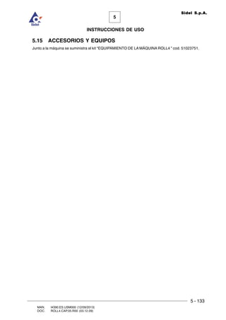 5 - 133
MAN. I4390.ES.USM000 (12/09/2013)
DOC. ROLL4.CAP.05.R00 (03.12.09)
5
Sidel S.p.A.
INSTRUCCIONES DE USO
5.15 ACCESORIOS Y EQUIPOS
Junto a la máquina se suministra el kit “EQUIPAMIENTO DE LA MÁQUINA ROLL4 ” cod. 51023751.
 