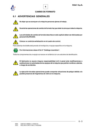 6 - 3
6
CAMBIO DE FORMATO
MAN. I4390.ES.USM000 (11/09/2013)
DOC. ROLL4Evo.CAP.01.R00 (17/03/2008)
Sidel S.p.A.
6.1 ADVERTENCIAS GENERALES
No dejar que se acerquen a la máquina personas ajenas al trabajo.
Durante las operaciones de cambio de formato hay que aislar la zona que rodea la máquina.
Las actividades de cambio de formato descritas en este capítulo deben ser efectuadas por
personal CALIFICADO.
Colocar un cartel de señalización en el cuadro de control.
Para cada tipo de botella está previsto el montaje de un equipo específico en la máquina.
Por informaciones véase el Vol. II “Catálogo recambios”.
Todos los componentes de un equipo se marcan en la fábrica con una sola letra de identificación.
El fabricante no asume ninguna responsabilidad civil ni penal ante modificaciones o
sustituciones no autorizadas de los equipos de la máquina que podrían conllevar, además,
a riesgo de accidentes.
La ejecución de estas operaciones puede comportar situaciones de peligro debido a la
posible presencia de fragmentos de vidrio en la máquina.
 