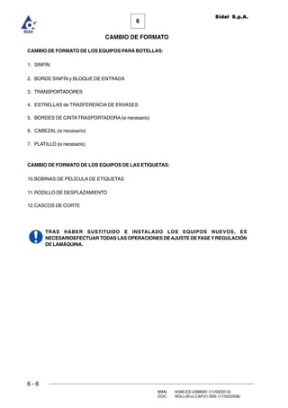 6 - 6
MAN. I4390.ES.USM000 (11/09/2013)
DOC. ROLL4Evo.CAP.01.R00 (17/03/2008)
6
CAMBIO DE FORMATO
Sidel S.p.A.
CAMBIO DE FORMATO DE LOS EQUIPOS PARA BOTELLAS:
1. SINFÍN
2. BORDE SINFÍN y BLOQUE DE ENTRADA
3. TRANSPORTADORES
4. ESTRELLAS de TRASFERENCIA DE ENVASES
5. BORDES DE CINTATRASPORTADORA(si necesario)
6. CABEZAL (si necesario)
7. PLATILLO (si necesario)
CAMBIO DE FORMATO DE LOS EQUIPOS DE LAS ETIQUETAS:
10.BOBINAS DE PELÍCULA DE ETIQUETAS
11.RODILLO DE DESPLAZAMIENTO
12.CASCOS DE CORTE
TRAS HABER SUSTITUIDO E INSTALADO LOS EQUIPOS NUEVOS, ES
NECESARIOEFECTUAR TODAS LAS OPERACIONES DEAJUSTE DE FASE YREGULACIÓN
DE LAMÁQUINA.
 