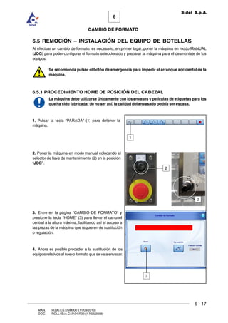 6 - 17
6
CAMBIO DE FORMATO
MAN. I4390.ES.USM000 (11/09/2013)
DOC. ROLL4Evo.CAP.01.R00 (17/03/2008)
Sidel S.p.A.
6.5 REMOCIÓN – INSTALACIÓN DEL EQUIPO DE BOTELLAS
Al efectuar un cambio de formato, es necesario, en primer lugar, poner la máquina en modo MANUAL
(JOG) para poder configurar el formato seleccionado y preparar la máquina para el desmontaje de los
equipos.
Se recomienda pulsar el botón de emergencia para impedir el arranque accidental de la
máquina.
6.5.1 PROCEDIMIENTO HOME DE POSICIÓN DEL CABEZAL
La máquina debe utilizarse únicamente con los envases y películas de etiquetas para los
que ha sido fabricada; de no ser así, la calidad del envasado podría ser escasa.
1. Pulsar la tecla “PARADA” (1) para detener la
máquina.
2. Poner la máquina en modo manual colocando el
selector de llave de mantenimiento (2) en la posición
“JOG” .
3. Entre en la página “CAMBIO DE FORMATO” y
presione la tecla “HOME” (3) para llevar el carrusel
central a la altura máxima, facilitando así el acceso a
las piezas de la máquina que requieren de sustitución
o regulación.
4. Ahora es posible proceder a la sustitución de los
equipos relativos al nuevo formato que se va a envasar.
3
1
2
2
 