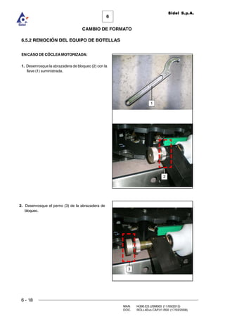6 - 18
MAN. I4390.ES.USM000 (11/09/2013)
DOC. ROLL4Evo.CAP.01.R00 (17/03/2008)
6
CAMBIO DE FORMATO
Sidel S.p.A.
6.5.2 REMOCIÓN DEL EQUIPO DE BOTELLAS
EN CASO DE CÓCLEA MOTORIZADA:
1. Desenrosque la abrazadera de bloqueo (2) con la
llave (1) suministrada.
3
2
1
2. Desenrosque el perno (3) de la abrazadera de
bloqueo.
 