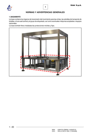 1 - 20
MAN. I4390.ES.USM000 (10/09/2013)
DOC. ROLL4.CAP.01.R00 (17/03/2008)
1
NORMAS Y ADVERTENCIAS GENERALES
Sidel S.p.A.
1. BASAMENTO
La base contiene los órganos de transmisión del movimiento para las cintas, las estrellas de transporte de
botellas, el carrusel central y el grupo de etiquetado, así como eventuales máquinas acopladas o equipos
opcionales.
La base también lleva instaladas las protecciones móviles y fijas.
 