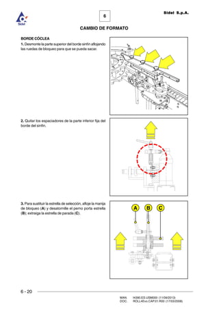6 - 20
MAN. I4390.ES.USM000 (11/09/2013)
DOC. ROLL4Evo.CAP.01.R00 (17/03/2008)
6
CAMBIO DE FORMATO
Sidel S.p.A.
BORDE CÓCLEA
1. Desmonte la parte superior del borde sinfín aflojando
las ruedas de bloqueo para que se pueda sacar.
2. Quitar los espaciadores de la parte inferior fija del
borde del sinfin.
3. Para sustituir la estrella de selección, afloje la manija
de bloqueo (A) y desatornille el perno porta estrella
(B); extraiga la estrella de parada (C).
A B C
 