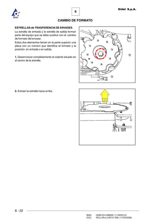 6 - 22
MAN. I4390.ES.USM000 (11/09/2013)
DOC. ROLL4Evo.CAP.01.R00 (17/03/2008)
6
CAMBIO DE FORMATO
Sidel S.p.A.
ESTRELLAS de TRASFERENCIA DE ENVASES
La estrella de entrada y la estrella de salida forman
parte del equipo que se debe sustituir con el cambio
de formato del envase.
Estos dos elementos tienen en la parte superior una
placa con un número que identifica el formato y la
posición: en entrada o en salida.
1. Desenroscar completamente el volante situado en
el centro de la estrella.
2. Extraer la estrella hacia arriba.
 