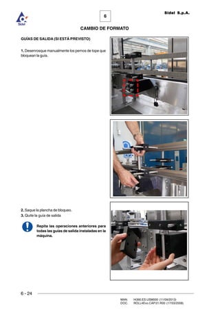 6 - 24
MAN. I4390.ES.USM000 (11/09/2013)
DOC. ROLL4Evo.CAP.01.R00 (17/03/2008)
6
CAMBIO DE FORMATO
Sidel S.p.A.
GUÍAS DE SALIDA (SI ESTÁ PREVISTO)
1. Desenrosque manualmente los pernos de tope que
bloquean la guía.
2. Saque la plancha de bloqueo.
3. Quite la guía de salida
Repita las operaciones anteriores para
todas las guías de salida instaladas en la
máquina.
 