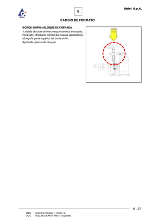 6 - 27
6
CAMBIO DE FORMATO
MAN. I4390.ES.USM000 (11/09/2013)
DOC. ROLL4Evo.CAP.01.R00 (17/03/2008)
Sidel S.p.A.
BORDE SINFÍN y BLOQUE DE ENTRADA
1.Instale el borde sinfín correspondiente al envasado.
Para esto, introduzca primero los nuevos separadores
y luego la parte superior del borde sinfín.
Apriete la palanca de bloqueo.
 