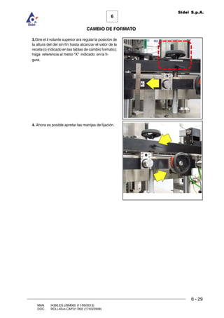 6 - 29
6
CAMBIO DE FORMATO
MAN. I4390.ES.USM000 (11/09/2013)
DOC. ROLL4Evo.CAP.01.R00 (17/03/2008)
Sidel S.p.A.
3.Gire el il volante superior ara regular la posición de
la altura del del sin fín hasta alcanzar el valor de la
receta (o indicado en las tablas de cambio formato);
haga referencia al metro “X” indicado en la fi-
gura.
4. Ahora es posible apretar las manijas de fijación.
 