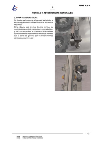 1 - 21
1
Sidel S.p.A.
NORMAS Y ADVERTENCIAS GENERALES
MAN. I4390.ES.USM000 (10/09/2013)
DOC. ROLL4.CAP.01.R00 (17/03/2008)
2. CINTATRANSPORTADORA
Su función es transportar al carrusel las botellas a
etiquetar y permitir su salida al finalizar el proceso de
etiquetado.
Si la máquina está provista de cinta en línea su
movimiento se controla mediante un motor eléctrico,
y si la cinta es paralela, el movimiento de entrada se
controla mediante una transmisión mecánica, mientras
que la salida se gestiona con un motor eléctrico
controlado por un inversor .
 