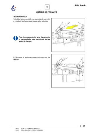 6 - 31
6
CAMBIO DE FORMATO
MAN. I4390.ES.USM000 (11/09/2013)
DOC. ROLL4Evo.CAP.01.R00 (17/03/2008)
Sidel S.p.A.
TRANSPORTADOR
1. Instalar la contraestrella nueva prestando atención
a introducir las fijaciones en sus propios asientos.
Tras el emplazamiento, girar ligeramente
el transportador para encastrarlo en las
sedes de fijación.
2. Bloquear el equipo enroscando los pomos de
bloqueo.
 