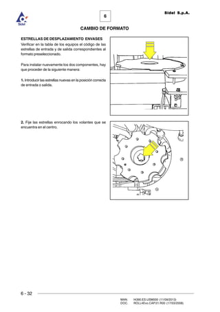 6 - 32
MAN. I4390.ES.USM000 (11/09/2013)
DOC. ROLL4Evo.CAP.01.R00 (17/03/2008)
6
CAMBIO DE FORMATO
Sidel S.p.A.
ESTRELLAS DE DESPLAZAMIENTO ENVASES
Verificar en la tabla de los equipos el código de las
estrellas de entrada y de salida correspondientes al
formato preseleccionado.
Para instalar nuevamente los dos componentes, hay
que proceder de la siguiente manera:
1. Introducir las estrellas nuevas en la posición correcta
de entrada o salida.
2. Fije las estrellas enrocando los volantes que se
encuentra en el centro.
 