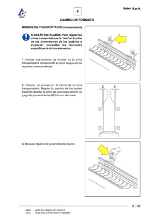 6 - 33
6
CAMBIO DE FORMATO
MAN. I4390.ES.USM000 (11/09/2013)
DOC. ROLL4Evo.CAP.01.R00 (17/03/2008)
Sidel S.p.A.
BORDES DEL TRANSPORTADOR (si es necesario)
SI ESTÁN INSTALADOS: Para regular las
cintas transportadoras de “aire” en función
de las dimensiones de las botellas a
etiquetar, consultar los manuales
específicos de dichos elementos.
1.Instalar nuevamente los bordes de la cinta
transportadora introduciendo el perno de guía en los
soportes correspondientes.
2. Colocar un envase en el centro de la cinta
transportadora. Regular la posición de los bordes
haciendo deslizar el perno de guía hasta obtener un
juego de aproximadamente2 mm con el envase.
3. Bloquear el perno de guía mediante el pomo.
 