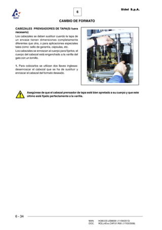 6 - 34
MAN. I4390.ES.USM000 (11/09/2013)
DOC. ROLL4Evo.CAP.01.R00 (17/03/2008)
6
CAMBIO DE FORMATO
Sidel S.p.A.
CABEZALES PRENSADORES DE TAPA(Si fuera
necesario)
Los cabezales se deben sustituir cuando la tapa de
un envase tienen dimensiones completamente
diferentes que otra, o para aplicaciones especiales
tales como: sello de garantía, cápsulas, etc.
Los cabezales se enroscan al cuerpo para fijarlos; el
cuerpo del cabezal está enganchado a la varilla del
gato con un tornillo.
1. Para colocarlos se utilizan dos llaves inglesas:
desenroscar el cabezal que se ha de sustituir y
enroscar el cabezal del formato deseado.
Asegúrese de que el cabezal prensador de tapa esté bien apretado a su cuerpo y que este
último esté fijado perfectamente a la varilla.
 