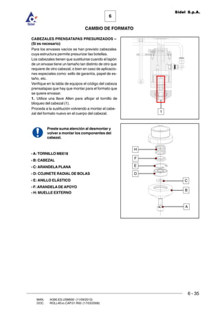 6 - 35
6
CAMBIO DE FORMATO
MAN. I4390.ES.USM000 (11/09/2013)
DOC. ROLL4Evo.CAP.01.R00 (17/03/2008)
Sidel S.p.A.
CABEZALES PRENSATAPAS PRESURIZADOS –
(Si es necesario)
Para los envases vacíos se han previsto cabezales
cuya estructura permite presurizar las botellas.
Los cabezales tienen que sustituirse cuando el tapón
de un envase tiene un tamaño tan distinto de otro que
requiere de otro cabezal, o bien en caso de aplicacio-
nes especiales como: sello de garantía, papel de es-
taño, etc.
Verifique en la tabla de equipos el código del cabeza
prensatapas que hay que montar para el formato que
se quiere envasar.
1. Utilice una llave Allen para aflojar el tornillo de
bloqueo del cabezal (1).
Proceda a la sustitución volviendo a montar el cabe-
zal del formato nuevo en el cuerpo del cabezal.
Preste suma atención al desmontar y
volver a montar los componentes del
cabezal.
1
-A: TORNILLO M8X18
- B: CABEZAL
- C: ARANDELA PLANA
- D: COJINETE RADIAL DE BOLAS
- E: ANILLO ELÁSTICO
- F: ARANDELADE APOYO
- H: MUELLE EXTERNO
A
B
C
D
E
F
H
 