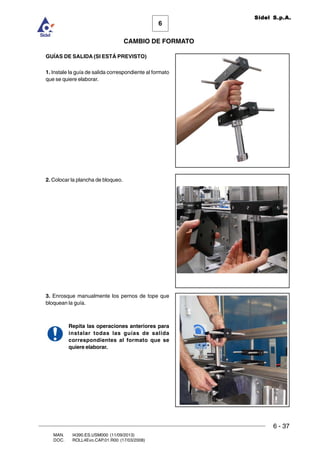 6 - 37
6
CAMBIO DE FORMATO
MAN. I4390.ES.USM000 (11/09/2013)
DOC. ROLL4Evo.CAP.01.R00 (17/03/2008)
Sidel S.p.A.
GUÍAS DE SALIDA (SI ESTÁ PREVISTO)
1. Instale la guía de salida correspondiente al formato
que se quiere elaborar.
2. Colocar la plancha de bloqueo.
3. Enrosque manualmente los pernos de tope que
bloquean la guía.
Repita las operaciones anteriores para
instalar todas las guías de salida
correspondientes al formato que se
quiere elaborar.
 
