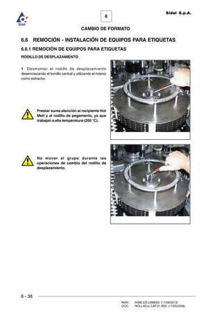 6 - 38
MAN. I4390.ES.USM000 (11/09/2013)
DOC. ROLL4Evo.CAP.01.R00 (17/03/2008)
6
CAMBIO DE FORMATO
Sidel S.p.A.
6.6 REMOCIÓN - INSTALACIÓN DE EQUIPOS PARA ETIQUETAS
6.6.1 REMOCIÓN DE EQUIPOS PARA ETIQUETAS
RODILLO DE DESPLAZAMIENTO
1. Desmontar el rodillo de desplazamiento
desenroscando el tornillo central y utilizando el mismo
como extractor.
Prestar suma atención al recipiente Hot
Melt y al rodillo de pegamento, ya que
trabajan a alta temperatura (200 °C).
No mover el grupo durante las
operaciones de cambio del rodillo de
desplazamiento.
 