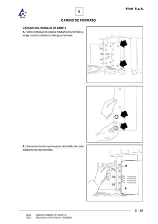 6 - 39
6
CAMBIO DE FORMATO
MAN. I4390.ES.USM000 (11/09/2013)
DOC. ROLL4Evo.CAP.01.R00 (17/03/2008)
Sidel S.p.A.
CASCOS DEL RODILLO DE CORTE
1. Retire el bloque de soplos mediante los tornillos y
tenga mucho cuidado con las guarniciones.
2. Desmonte los dos semicascos del rodillo de corte
mediante los dos tornillos.
 