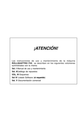 ¡ATENCIÓN!
Las instrucciones de uso y mantenimiento de la máquina
ROLLQUATTRO F45 se describen en los siguientes volúmenes
suministrados con la misma:
Vol. I Manual de uso y mantenimiento
Vol. IICatálogo de repuestos
VOL. III Esquemas
Vol IV Listado Software (si requerido)
Vol. V Documentación comercial
 