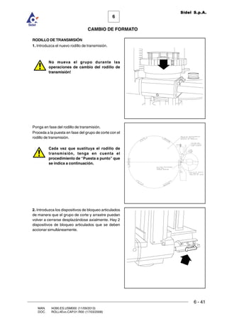 6 - 41
6
CAMBIO DE FORMATO
MAN. I4390.ES.USM000 (11/09/2013)
DOC. ROLL4Evo.CAP.01.R00 (17/03/2008)
Sidel S.p.A.
RODILLO DE TRANSMISIÓN
1. Introduzca el nuevo rodillo de transmisión.
No mueva el grupo durante las
operaciones de cambio del rodillo de
transmisión!
Ponga en fase del rodillo de transmisión.
Proceda a la puesta en fase del grupo de corte con el
rodillo de transmisión.
Cada vez que sustituya el rodillo de
transmisión, tenga en cuenta el
procedimiento de “Puesta a punto” que
se indica a continuación.
2. Introduzca los dispositivos de bloqueo articulados
de manera que el grupo de corte y arrastre puedan
volver a cerrarse desplazándose axialmente. Hay 2
dispositivos de bloqueo articulados que se deben
accionar simultáneamente.
 