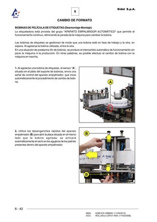 6 - 42
MAN. I4390.ES.USM000 (11/09/2013)
DOC. ROLL4Evo.CAP.01.R00 (17/03/2008)
6
CAMBIO DE FORMATO
Sidel S.p.A.
BOBINAS DE PELÍCULA DE ETIQUETAS (Desmontaje-Montaje)
La etiquetadora está provista del grupo “APARATO EMPALMADOR AUTOMÁTICO” que permite el
funcionamiento continuo, eliminando la parada de la máquina para cambiar la bobina.
Las bobinas de etiquetas se gestionan de modo que una bobina esté en fase de trabajo y la otra, en
espera. Al agotarse la bobina utilizada, entra la otra.
En una situación de prealarma (fin de bobina), se produce el intercambio automático de funcionamiento sin
parar la máquina ni la producción. En otras palabras, es posible efectuar el cambio de bobina con la
máquina en marcha.
1. Al agotarse una bobina de etiquetas, el sensor “A”,
situado en el plato del soporte de bobinas, envía una
señal de control del aparato empalmador, que inicia
automáticamente el procedimiento de cambio de bobi-
na.
2. Utilice los desenganches rápidos del aparato
empalmador (B) para abrir la placa situada en el mismo
lado que la bobina agotada; se activará
automáticamente el vacío en los agujeros de los patines
presentes dentro del aparato empalmador.
A
B
B
 