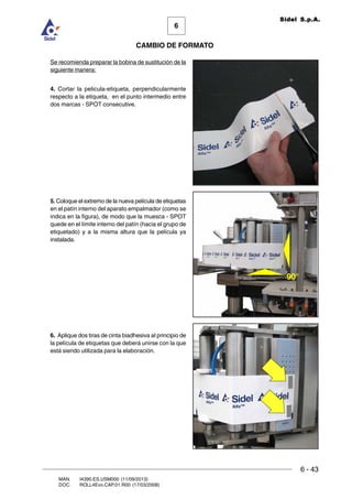 6 - 43
6
CAMBIO DE FORMATO
MAN. I4390.ES.USM000 (11/09/2013)
DOC. ROLL4Evo.CAP.01.R00 (17/03/2008)
Sidel S.p.A.
Se recomienda preparar la bobina de sustitución de la
siguiente manera:
4. Cortar la pelicula-etiqueta, perpendicularmente
respecto a la etiqueta, en el punto intermedio entre
dos marcas - SPOT consecutive.
5. Coloque el extremo de la nueva película de etiquetas
en el patín interno del aparato empalmador (como se
indica en la figura), de modo que la muesca - SPOT
quede en el límite interno del patín (hacia el grupo de
etiquetado) y a la misma altura que la película ya
instalada.
6. Aplique dos tiras de cinta biadhesiva al principio de
la película de etiquetas que deberá unirse con la que
está siendo utilizada para la elaboración.
90°
 