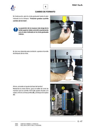 6 - 47
6
CAMBIO DE FORMATO
MAN. I4390.ES.USM000 (11/09/2013)
DOC. ROLL4Evo.CAP.01.R00 (17/03/2008)
Sidel S.p.A.
3. A este punto, girar la virola graduada hasta el valor
indicado en la ventana “ Posición grados cuchilla
cambio de formato”.
La posición de la muesca más larga de la
brida superior debe coincidir exactamente
con el valor indicado en la virola graduada
inferior.
4. Una vez obtenida esta condición, apretar el tornillo
de bloqueo de la virola.
Ahora, proceder al ajuste de fase del tambor:
Mediante la virola inferior, girar el rodillo de corte de
manera que la cuchilla móvil (A) quede situada a la
mitad, entre la contracuchilla (B) y el bloque de soplos
(C).
C
A
B
 