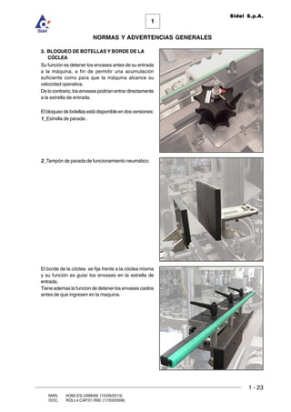 1 - 23
1
Sidel S.p.A.
NORMAS Y ADVERTENCIAS GENERALES
MAN. I4390.ES.USM000 (10/09/2013)
DOC. ROLL4.CAP.01.R00 (17/03/2008)
3. BLOQUEO DE BOTELLAS Y BORDE DE LA
CÓCLEA
Su función es detener los envases antes de su entrada
a la máquina, a fin de permitir una acumulación
suficiente como para que la máquina alcance su
velocidad operativa.
De lo contrario, los envases podrían entrar directamente
a la estrella de entrada.
El bloqueo de botellas está disponible en dos versiones:
1_Estrella de parada .
2_Tampón de parada de funcionamiento neumático.
El borde de la cóclea se fija frente a la cóclea misma
y su función es guiar los envases en la estrella de
entrada.
Tiene ademas la funcion de detener los envases caidos
antes de que ingresen en la maquina.
 