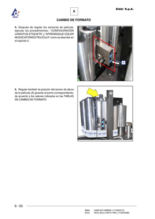 6 - 50
MAN. I4390.ES.USM000 (11/09/2013)
DOC. ROLL4Evo.CAP.01.R00 (17/03/2008)
6
CAMBIO DE FORMATO
Sidel S.p.A.
4. Después de regular los sensores de película,
ejecutar los procedimientos:: “CONFIGURACIÓN
LONGITUD ETIQUETA” y “APRENDIZAJE COLOR
MUESCA/FONDO PELÍCULA” como se describe en
el capítulo 5.
5. Regular también la posición del sensor de altura
de la película (A) girando el pomo correspondiente,
de acuerdo a los valores indicados en las TABLAS
DE CAMBIO DE FORMATO
A
 