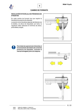 6 - 51
6
CAMBIO DE FORMATO
MAN. I4390.ES.USM000 (11/09/2013)
DOC. ROLL4Evo.CAP.01.R00 (17/03/2008)
Sidel S.p.A.
REGULACIÓN FOTOCÉLULA DE PRESENCIA DE
ETIQUETAS
En cada cambio de formato hay que regular la
fotocélula de presencia de etiquetas.
La posición de la fotocélula depende del diámetro de
la botella y la altura de etiquetado; por tanto, la
regulación debe realizarse en términos de altura,
profundidad y ángulo.
Para todas las operaciones inherentes al
funcionamiento del sistema de control de
presencia de etiquetas, consulte el
manual entregado junto a la máquina.
 