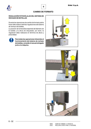 6 - 52
MAN. I4390.ES.USM000 (11/09/2013)
DOC. ROLL4Evo.CAP.01.R00 (17/03/2008)
6
CAMBIO DE FORMATO
Sidel S.p.A.
REGULACIÓN FOTOCÉLULAS DEL SISTEMA DE
RECHAZO DE BOTELLAS
Durante las operaciones de cambio de formato podría
hacer falta realizar distintas regulaciones del sistema
de rechazo de botellas.
La posición de la fotocélula depende del diámetro de
la botella y la altura de etiquetado; por tanto, la
regulación debe realizarse en términos de altura y
profundidad.
Para todas las operaciones inherentes al
funcionamiento del sistema de rechazo
de botellas, consulte el manual entregado
junto a la máquina.
 