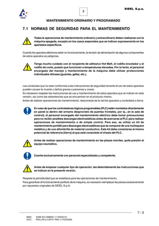 7 - 3
7
MANTENIMIENTO ORDINARIO Y PROGRAMADO
MAN. I4390.ES.USM000 (11/09/2013)
DOC. ROLL4Evo.CAP.01.R00 (17/03/2008)
SIDEL S.p.a.
7.1 NORMAS DE SEGURIDAD PARA EL MANTENIMIENTO
Todas la operaciones de mantenimiento ordinario y extraordinario deben realizarse con la
máquina apagada, excepto en los casos especiales que se indican expresamente en los
apartados específicos.
Cuando los aparatos eléctricos están en funcionamiento, la tensión de alimentación de algunos componentes
de estos aparatos es peligrosa.
Tenga mucho cuidado con el recipiente de adhesivo Hot Melt, el rodillo encolador y el
rodillo de corte, puesto que funcionan a temperaturas elevadas. Por lo tanto, el personal
encargado del manejo y mantenimiento de la máquina debe utilizar protecciones
individuales idóneas (guantes, gafas, etc.).
Las conductas que no sean conformes a las instrucciones de seguridad durante el uso de estos aparatos
pueden causar la muerte o daños graves a personas y cosas.
Es necesario respetar las instrucciones de uso y mantenimiento de estos aparatos que se indican en esta
versión, así como las advertencias que se encuentran en el producto mismo.
Antes de realizar operaciones de mantenimiento, desconecte de la red los aparatos y conéctelos a tierra.
En caso de que los controladores lógicos programables (PLC) estén montados directamente
en panel (o dentro del armario desprovisto de puertas frontales, por ej., en la sala de
control), el personal encargado del mantenimiento eléctrico debe tomar precauciones
para no recibir posibles descargas electrostáticas antes de acercarse al PLC para realizar
operaciones de mantenimiento o de simple control. Para eso, se utiliza un kit de
mantenimiento portátil para descargas electrostáticas que se compone de una muñequera
metálica y de una alfombrilla de material conductivo. Este kit debe conectarse al mismo
potencial de referencia (tierra) al que está conectado el chasis del PLC.
Antes de realizar operaciones de mantenimiento en las piezas móviles, quite presión al
equipo neumático.
Cuente exclusivamente con personal especializado y competente.
Antes de empezar cualquier tipo de operación, lea detenidamente las instrucciones que
se indican en la presente versión.
Respete la periodicidad que se establece para las operaciones de mantenimiento.
Para garantizar el funcionamiento perfecto de la máquina, es necesario reemplazar las piezas exclusivamente
por repuestos originales de SIDEL S.p.A.
 