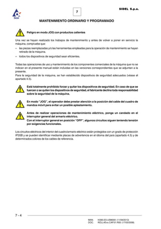 7 - 4
MAN. I4390.ES.USM000 (11/09/2013)
DOC. ROLL4Evo.CAP.01.R00 (17/03/2008)
7
MANTENIMIENTO ORDINARIO Y PROGRAMADO
SIDEL S.p.a.
Peligro en modo JOG con productos calientes
Una vez se hayan realizado los trabajos de mantenimiento y antes de volver a poner en servicio la
máquina, compruebe que:
– las piezas reemplazadas y/o las herramientas empleadas para la operación de mantenimiento se hayan
retirado de la máquina.
– todos los dispositivos de seguridad sean eficientes.
Todas las operaciones de uso y mantenimiento de los componentes comerciales de la máquina que no se
indican en el presente manual están incluidas en las versiones correspondientes que se adjuntan a la
presente.
Para la seguridad de la máquina, se han establecido dispositivos de seguridad adecuados (véase el
apartado 4.5).
Está totalmente prohibido forzar y quitar los dispositivos de seguridad. En caso de que se
fuercen o se quiten los dispositivos de seguridad, el fabricante declina toda responsabilidad
sobre la seguridad de la máquina.
En modo ”JOG”, el operador debe prestar atención a la posición del cable del cuadro de
mandos móvil para evitar un posible aplastamiento.
Antes de realizar operaciones de mantenimiento eléctrico, ponga un candado en el
interruptor general del armario eléctrico.
Con el interruptor general en posición “OFF”, algunos circuitos siguen teniendo tensión
por exigencias funcionales.
Los circuitos eléctricos del interior del cuadro/armario eléctrico están protegidos con un grado de protección
IP20B y se pueden identificar mediante placas de advertencia en el idioma del país (apartado 4.5) y de
determinados colores de los cables de referencia.
 