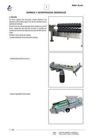 1 - 24
MAN. I4390.ES.USM000 (10/09/2013)
DOC. ROLL4.CAP.01.R00 (17/03/2008)
1
NORMAS Y ADVERTENCIAS GENERALES
Sidel S.p.A.
4. SIN FIN
El sinfín separa los envases, hasta obtener una
distancia entre ellos igual a la de los alvéolos de la
estrella de entrada
El sin fin es uno de los equipos de la máquina y, por lo
tanto, depende del tipo de formato y puede ser
sustituido durante las operaciones de cambio de for-
mato.
Existen varios tipos de cóclea:
- cóclea estándar de transmisión directa;
- cóclea basculante en carro;
- cóclea regulable motorizada.
 
