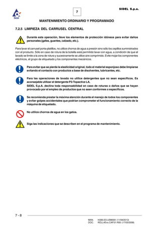 7 - 8
MAN. I4390.ES.USM000 (11/09/2013)
DOC. ROLL4Evo.CAP.01.R00 (17/03/2008)
7
MANTENIMIENTO ORDINARIO Y PROGRAMADO
SIDEL S.p.a.
7.2.5 LIMPIEZA DEL CARRUSEL CENTRAL
Durante esta operación, lleve los elementos de protección idóneos para evitar daños
personales (gafas, guantes, calzado, etc.).
Para lavar el carrusel porta-platillos, no utilice chorros de agua a presión sino sólo los cepillos suministrados
con el producto. Sólo en caso de rotura de la botella está permitido lavar con agua, a condición de que el
lavado se limite a la zona de rotura y sucesivamente se utilice aire comprimido. Evite mojar los componentes
eléctricos, el grupo de etiquetado y los componentes mecánicos.
Para evitar que se pierda la elasticidad original, todo el material esponjoso debe limpiarse
evitando el contacto con productos a base de disolventes, lubricantes, etc.
Para las operaciones de lavado no utilice detergentes que no sean específicos. Es
aconsejable utilizar el detergente P3-Topactive LA.
SIDEL S.p.A. declina toda responsabilidad en caso de roturas o daños que se hayan
provocado por el empleo de productos que no sean conformes o específicos.
Se recomienda prestar la máxima atención durante el manejo de todos los componentes
y evitar golpes accidentales que podrían comprometer el funcionamiento correcto de la
máquina de etiquetado.
No utilice chorros de agua en los gatos.
Siga las indicaciones que se describen en el programa de mantenimiento.
 