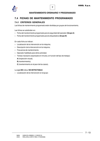 7 - 13
7
MANTENIMIENTO ORDINARIO Y PROGRAMADO
MAN. I4390.ES.USM000 (11/09/2013)
DOC. ROLL4Evo.CAP.01.R00 (17/03/2008)
SIDEL S.p.a.
7.4 FICHAS DE MANTENIMIENTO PROGRAMADO
7.4.1 CRITERIOS GENERALES
Las fichas de mantenimiento programado están divididas por grupos de funcionamiento.
Las fichas se subdividen en:
– Ficha del mantenimiento programado para la seguridad del operador (Grupo A)
– Ficha del mantenimiento programado para la etiquetadora (Grupo B)
En cada ficha se indican:
– Localización de la intervención en la máquina;
– Descripción de la intervención en la máquina;
– Frecuencia de mantenimiento;
– Operador habilitado para dicha actividad;
– Tiempo necesario (expresado en minutos, en función del tipo de trabajo):
A (inspección visual);
B (mantenimiento);
C (mantenimiento en el peor de los casos).
La sigla ND indica: NO DETECTABLE.
– Localización de la intervención en el grupo
 