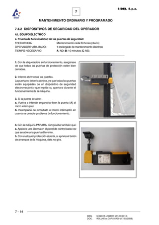7 - 14
MAN. I4390.ES.USM000 (11/09/2013)
DOC. ROLL4Evo.CAP.01.R00 (17/03/2008)
7
MANTENIMIENTO ORDINARIO Y PROGRAMADO
SIDEL S.p.a.
7.4.2 DISPOSITIVOS DE SEGURIDAD DEL OPERADOR
A1. EQUIPO ELÉCTRICO
a. Prueba de funcionalidad de las puertas de seguridad
FRECUENCIA: Mantenimiento cada 24 horas (diario)
OPERADOR HABILITADO: 1 encargado de mantenimiento eléctrico
TIEMPO NECESARIO: A: ND; B: 10 minutos; C: ND;
______________________________________________________________________
1. Con la etiquetadora en funcionamiento, asegúrese
de que todas las puertas de protección estén bien
cerradas.
2. Intente abrir todas las puertas.
La puerta no debería abrirse, ya que todas las puertas
están equipadas de un dispositivo de seguridad
electromecánico que impide su apertura durante el
funcionamiento de la máquina.
3. Si la puerta se abre:
a. Vuelva a intentar enganchar bien la puerta (A) al
micro interruptor.
b. Reemplace de inmediato el micro interruptor en
cuanto se detecte problema de funcionamiento.
4. Con la máquina PARADA, compruebe también que:
a. Aparece una alarma en el panel de control cada vez
que se abre una puerta diferente.
b. Con cualquier protección abierta, si aprieta el botón
de arranque de la máquina, ésta no gira.
 