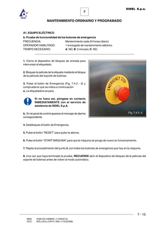 7 - 15
7
MANTENIMIENTO ORDINARIO Y PROGRAMADO
MAN. I4390.ES.USM000 (11/09/2013)
DOC. ROLL4Evo.CAP.01.R00 (17/03/2008)
SIDEL S.p.a.
A1. EQUIPO ELÉCTRICO
b. Prueba de funcionalidad de los botones de emergencia
FRECUENCIA: Mantenimiento cada 24 horas (diario)
OPERADOR HABILITADO: 1 encargado de mantenimiento eléctrico
TIEMPO NECESARIO: A: ND; B: 5 minutos; C: ND;
______________________________________________________________________
1. Cierre el dispositivo de bloqueo de entrada para
interrumpir el etiquetado.
2. Bloquee la película de la etiqueta mediante el bloque
de la película del soporte de bobinas.
3. Pulse el botón de Emergencia (Fig. 7.4.2 - 2) y
compruebe lo que se indica a continuación:
a. La etiquetadora se para.
Si no fuera así, póngase en contacto
INMEDIATAMENTE con el servicio de
asistencia de SIDEL S.p.A.
b. En el panel de control aparece el mensaje de alarma
correspondiente.
4. Desbloquee el botón de Emergencia.
5. Pulse el botón ”RESET” para quitar la alarma.
6. Pulse el botón “START MÁQUINA” para que la máquina se ponga de nuevo en funcionamiento.
7. Repita el procedimiento del punto 3. con todos los botones de emergencia que hay en la máquina.
8. Una vez que haya terminado la prueba, RECUERDE abrir el dispositivo de bloqueo de la película del
soporte de bobinas antes de volver al modo automático.
Fig. 7.4.2 -2
 